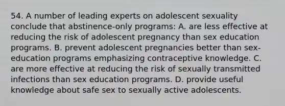 54. A number of leading experts on adolescent sexuality conclude that abstinence-only programs: A. are less effective at reducing the risk of adolescent pregnancy than sex education programs. B. prevent adolescent pregnancies better than sex-education programs emphasizing contraceptive knowledge. C. are more effective at reducing the risk of sexually transmitted infections than sex education programs. D. provide useful knowledge about safe sex to sexually active adolescents.