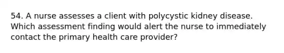 54. A nurse assesses a client with polycystic kidney disease. Which assessment finding would alert the nurse to immediately contact the primary health care provider?