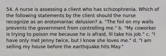 54. A nurse is assessing a client who has schizophrenia. Which of the following statements by the client should the nurse recognize as an erotomaniac delusion? a. "The foil on my walls prevents the government from controlling me." b. "My coworker is trying to poison me because he is afraid, lIl take his job." c. "I have only met Jenny twice, but I know she loves me." d. "I am selling my house before the earthquake hits May."