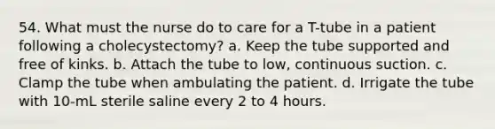 54. What must the nurse do to care for a T-tube in a patient following a cholecystectomy? a. Keep the tube supported and free of kinks. b. Attach the tube to low, continuous suction. c. Clamp the tube when ambulating the patient. d. Irrigate the tube with 10-mL sterile saline every 2 to 4 hours.