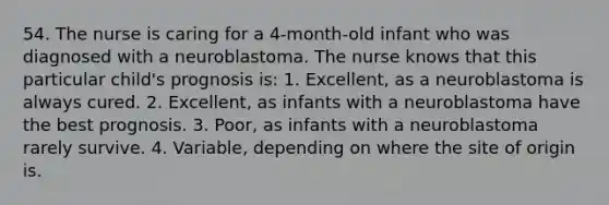 54. The nurse is caring for a 4-month-old infant who was diagnosed with a neuroblastoma. The nurse knows that this particular child's prognosis is: 1. Excellent, as a neuroblastoma is always cured. 2. Excellent, as infants with a neuroblastoma have the best prognosis. 3. Poor, as infants with a neuroblastoma rarely survive. 4. Variable, depending on where the site of origin is.