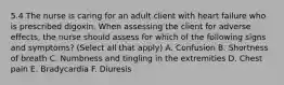 5.4 The nurse is caring for an adult client with heart failure who is prescribed digoxin. When assessing the client for adverse effects, the nurse should assess for which of the following signs and symptoms? (Select all that apply) A. Confusion B. Shortness of breath C. Numbness and tingling in the extremities D. Chest pain E. Bradycardia F. Diuresis