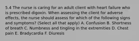 5.4 The nurse is caring for an adult client with heart failure who is prescribed digoxin. When assessing the client for adverse effects, the nurse should assess for which of the following signs and symptoms? (Select all that apply) A. Confusion B. Shortness of breath C. Numbness and tingling in the extremities D. Chest pain E. Bradycardia F. Diuresis