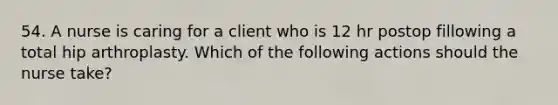 54. A nurse is caring for a client who is 12 hr postop fillowing a total hip arthroplasty. Which of the following actions should the nurse take?