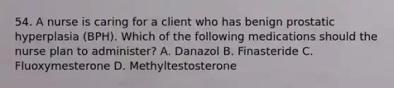 54. A nurse is caring for a client who has benign prostatic hyperplasia (BPH). Which of the following medications should the nurse plan to administer? A. Danazol B. Finasteride C. Fluoxymesterone D. Methyltestosterone