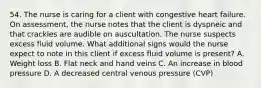 54. The nurse is caring for a client with congestive heart failure. On assessment, the nurse notes that the client is dyspneic and that crackles are audible on auscultation. The nurse suspects excess fluid volume. What additional signs would the nurse expect to note in this client if excess fluid volume is present? A. Weight loss B. Flat neck and hand veins C. An increase in blood pressure D. A decreased central venous pressure (CVP)