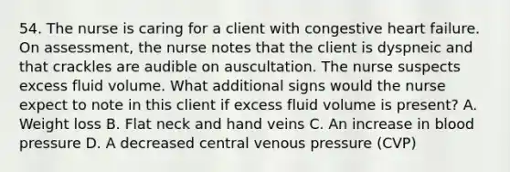 54. The nurse is caring for a client with congestive heart failure. On assessment, the nurse notes that the client is dyspneic and that crackles are audible on auscultation. The nurse suspects excess fluid volume. What additional signs would the nurse expect to note in this client if excess fluid volume is present? A. Weight loss B. Flat neck and hand veins C. An increase in <a href='https://www.questionai.com/knowledge/kD0HacyPBr-blood-pressure' class='anchor-knowledge'>blood pressure</a> D. A decreased central venous pressure (CVP)