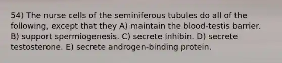 54) The nurse cells of the seminiferous tubules do all of the following, except that they A) maintain the blood-testis barrier. B) support spermiogenesis. C) secrete inhibin. D) secrete testosterone. E) secrete androgen-binding protein.