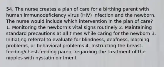 54. The nurse creates a plan of care for a birthing parent with human immunodeficiency virus (HIV) infection and the newborn. The nurse would include which intervention in the plan of care? 1. Monitoring the newborn's vital signs routinely 2. Maintaining standard precautions at all times while caring for the newborn 3. Initiating referral to evaluate for blindness, deafness, learning problems, or behavioral problems 4. Instructing the breast-feeding/chest-feeding parent regarding the treatment of the nipples with nystatin ointment