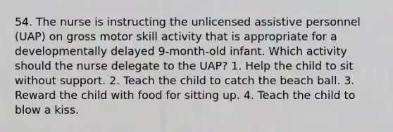 54. The nurse is instructing the unlicensed assistive personnel (UAP) on gross motor skill activity that is appropriate for a developmentally delayed 9-month-old infant. Which activity should the nurse delegate to the UAP? 1. Help the child to sit without support. 2. Teach the child to catch the beach ball. 3. Reward the child with food for sitting up. 4. Teach the child to blow a kiss.