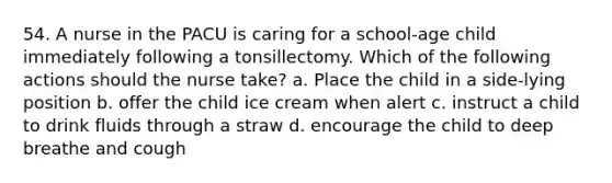 54. A nurse in the PACU is caring for a school-age child immediately following a tonsillectomy. Which of the following actions should the nurse take? a. Place the child in a side-lying position b. offer the child ice cream when alert c. instruct a child to drink fluids through a straw d. encourage the child to deep breathe and cough