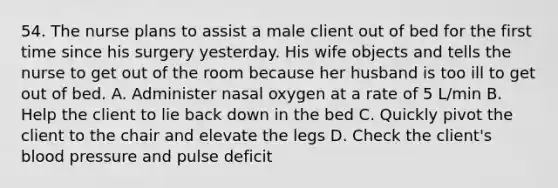 54. The nurse plans to assist a male client out of bed for the first time since his surgery yesterday. His wife objects and tells the nurse to get out of the room because her husband is too ill to get out of bed. A. Administer nasal oxygen at a rate of 5 L/min B. Help the client to lie back down in the bed C. Quickly pivot the client to the chair and elevate the legs D. Check the client's blood pressure and pulse deficit