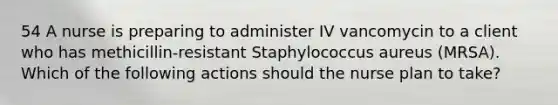 54 A nurse is preparing to administer IV vancomycin to a client who has methicillin-resistant Staphylococcus aureus (MRSA). Which of the following actions should the nurse plan to take?