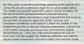 54. The nurse is providing discharge teaching to the parents of a 13-month-old who underwent repair for an atrial septal defect. The healthcare provider prescribes aspirin and an antibiotic for the first 6 months postoperatively to prevent infective endocarditis. What information is most important for the nurse to discuss with the parents about the child's recovery and prevention of infective endocarditis? a.Refer the mother to the healthcare provider to discuss infective endocarditis. b.Brush the child's teeth everyday and ensure the child receives regular dental follow-up. c.Give the child acetaminophen for pain or fever and visit the surgeon for follow-up d.Monitor the child for regular bowel movements and urine output that exceeds intake.