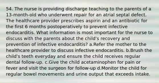 54. The nurse is providing discharge teaching to the parents of a 13-month-old who underwent repair for an atrial septal defect. The healthcare provider prescribes aspirin and an antibiotic for the first 6 months postoperatively to prevent infective endocarditis. What information is most important for the nurse to discuss with the parents about the child's recovery and prevention of infective endocarditis? a.Refer the mother to the healthcare provider to discuss infective endocarditis. b.Brush the child's teeth everyday and ensure the child receives regular dental follow-up. c.Give the child acetaminophen for pain or fever and visit the surgeon for follow-up d.Monitor the child for regular bowel movements and urine output that exceeds intake.