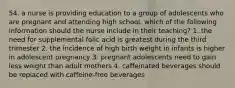 54. a nurse is providing education to a group of adolescents who are pregnant and attending high school. which of the following information should the nurse include in their teaching? 1. the need for supplemental folic acid is greatest during the third trimester 2. the incidence of high birth weight in infants is higher in adolescent pregnancy 3. pregnant adolescents need to gain less weight than adult mothers 4. caffeinated beverages should be replaced with caffeine-free beverages