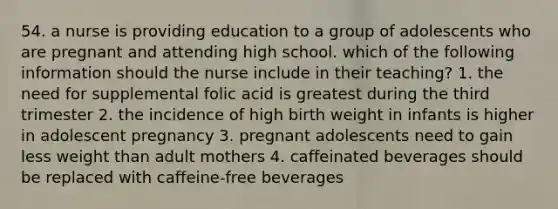 54. a nurse is providing education to a group of adolescents who are pregnant and attending high school. which of the following information should the nurse include in their teaching? 1. the need for supplemental folic acid is greatest during the third trimester 2. the incidence of high birth weight in infants is higher in adolescent pregnancy 3. pregnant adolescents need to gain less weight than adult mothers 4. caffeinated beverages should be replaced with caffeine-free beverages