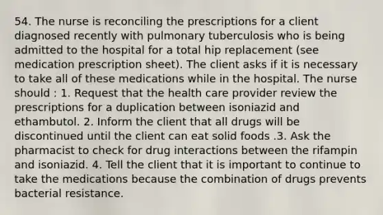 54. The nurse is reconciling the prescriptions for a client diagnosed recently with pulmonary tuberculosis who is being admitted to the hospital for a total hip replacement (see medication prescription sheet). The client asks if it is necessary to take all of these medications while in the hospital. The nurse should : 1. Request that the health care provider review the prescriptions for a duplication between isoniazid and ethambutol. 2. Inform the client that all drugs will be discontinued until the client can eat solid foods .3. Ask the pharmacist to check for drug interactions between the rifampin and isoniazid. 4. Tell the client that it is important to continue to take the medications because the combination of drugs prevents bacterial resistance.