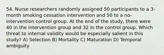 54. <a href='https://www.questionai.com/knowledge/kfDAQjX78j-nurse-researcher' class='anchor-knowledge'>nurse researcher</a>s randomly assigned 50 participants to a 3-month smoking cessation intervention and 50 to a no-intervention control group. At the end of the study, there were 40 in the intervention group and 32 in the control group. Which threat to internal validity would be especially salient in this study? A) Selection B) Mortality C) Maturation D) Temporal ambiguity