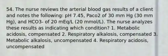 54. The nurse reviews the arterial blood gas results of a client and notes the following: pH 7.45, Paco2 of 30 mm Hg (30 mm Hg), and HCO3- of 20 mEq/L (20 mmol/L). The nurse analyzes these results as indicating which condition? 1. Metabolic acidosis, compensated 2. Respiratory alkalosis, compensated 3. Metabolic alkalosis, uncompensated 4. Respiratory acidosis, uncompensated