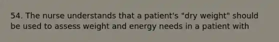 54. The nurse understands that a patient's "dry weight" should be used to assess weight and energy needs in a patient with