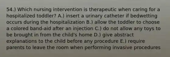 54.) Which nursing intervention is therapeutic when caring for a hospitalized toddler? A.) insert a urinary catheter if bedwetting occurs during the hospitalization B.) allow the toddler to choose a colored band-aid after an injection C.) do not allow any toys to be brought in from the child's home D.) give abstract explanations to the child before any procedure E.) require parents to leave the room when performing invasive procedures