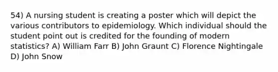 54) A nursing student is creating a poster which will depict the various contributors to epidemiology. Which individual should the student point out is credited for the founding of modern statistics? A) William Farr B) John Graunt C) Florence Nightingale D) John Snow