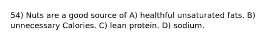 54) Nuts are a good source of A) healthful unsaturated fats. B) unnecessary Calories. C) lean protein. D) sodium.