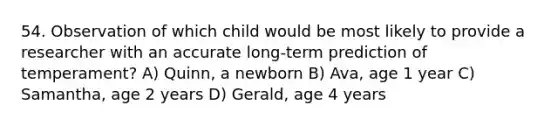 54. Observation of which child would be most likely to provide a researcher with an accurate long-term prediction of temperament? A) Quinn, a newborn B) Ava, age 1 year C) Samantha, age 2 years D) Gerald, age 4 years