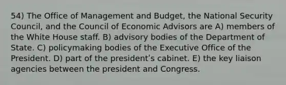 54) The Office of Management and Budget, the National Security Council, and the Council of Economic Advisors are A) members of the White House staff. B) advisory bodies of the Department of State. C) policymaking bodies of the Executive Office of the President. D) part of the presidentʹs cabinet. E) the key liaison agencies between the president and Congress.