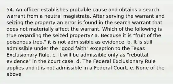 54. An officer establishes probable cause and obtains a search warrant from a neutral magistrate. After serving the warrant and seizing the property an error is found in the search warrant that does not materially affect the warrant. Which of the following is true regarding the seized property? a. Because it is "fruit of the poisonous tree," it is not admissible as evidence. b. It is still admissible under the "good faith" exception to the Texas Exclusionary Rule. c. It will be admissible only as "rebuttal evidence" in the court case. d. The Federal Exclusionary Rule applies and it is not admissible in a Federal Court. e. None of the above