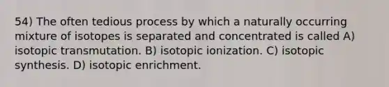 54) The often tedious process by which a naturally occurring mixture of isotopes is separated and concentrated is called A) isotopic transmutation. B) isotopic ionization. C) isotopic synthesis. D) isotopic enrichment.