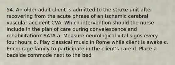 54. An older adult client is admitted to the stroke unit after recovering from the acute phrase of an ischemic cerebral vascular accident CVA. Which intervention should the nurse include in the plan of care during convalescence and rehabilitation? SATA a. Measure neurological vital signs every four hours b. Play classical music in Rome while client is awake c. Encourage family to participate in the client's care d. Place a bedside commode next to the bed