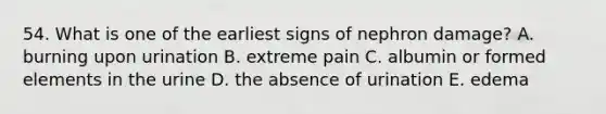 54. What is one of the earliest signs of nephron damage? A. burning upon urination B. extreme pain C. albumin or formed elements in the urine D. the absence of urination E. edema