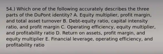 54.) Which one of the following accurately describes the three parts of the DuPont identity? A. Equity multiplier, profit margin, and total asset turnover B. Debt-equity ratio, capital intensity ratio, and profit margin C. Operating efficiency, equity multiplier, and profitability ratio D. Return on assets, profit margin, and equity multiplier E. Financial leverage, operating efficiency, and profitability ratio