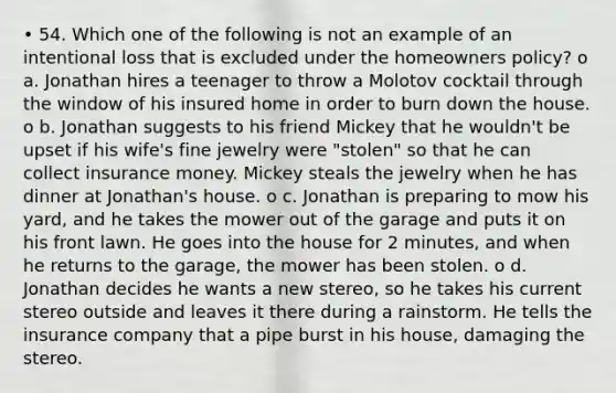 • 54. Which one of the following is not an example of an intentional loss that is excluded under the homeowners policy? o a. Jonathan hires a teenager to throw a Molotov cocktail through the window of his insured home in order to burn down the house. o b. Jonathan suggests to his friend Mickey that he wouldn't be upset if his wife's fine jewelry were "stolen" so that he can collect insurance money. Mickey steals the jewelry when he has dinner at Jonathan's house. o c. Jonathan is preparing to mow his yard, and he takes the mower out of the garage and puts it on his front lawn. He goes into the house for 2 minutes, and when he returns to the garage, the mower has been stolen. o d. Jonathan decides he wants a new stereo, so he takes his current stereo outside and leaves it there during a rainstorm. He tells the insurance company that a pipe burst in his house, damaging the stereo.