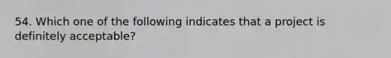 54. Which one of the following indicates that a project is definitely acceptable?