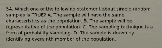 54. Which one of the following statement about simple random samples is TRUE? A. The sample will have the same characteristics as the population. B. The sample will be representative of the population. C. The sampling technique is a form of probability sampling. D. The sample is drawn by identifying every nth member of the population.