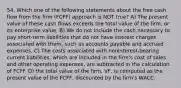 54. Which one of the following statements about the free cash flow from the firm (FCFF) approach is NOT true? A) The present value of these cash flows exceeds the total value of the firm, or its enterprise value. B) We do not include the cash necessary to pay short-term liabilities that do not have interest charges associated with them, such as accounts payable and accrued expenses. C) The costs associated with noninterest-bearing current liabilities, which are included in the firm's cost of sales and other operating expenses, are subtracted in the calculation of FCFF. D) the total value of the firm, VF, is computed as the present value of the FCFF, discounted by the firm's WACC.