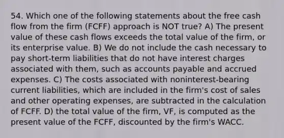 54. Which one of the following statements about the free cash flow from the firm (FCFF) approach is NOT true? A) The present value of these cash flows exceeds the total value of the firm, or its enterprise value. B) We do not include the cash necessary to pay short-term liabilities that do not have interest charges associated with them, such as <a href='https://www.questionai.com/knowledge/kWc3IVgYEK-accounts-payable' class='anchor-knowledge'>accounts payable</a> and <a href='https://www.questionai.com/knowledge/k9VEJdeAZk-accrued-expenses' class='anchor-knowledge'>accrued expenses</a>. C) The costs associated with noninterest-bearing current liabilities, which are included in the firm's cost of sales and other operating expenses, are subtracted in the calculation of FCFF. D) the total value of the firm, VF, is computed as the present value of the FCFF, discounted by the firm's WACC.