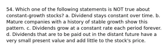 54. Which one of the following statements is NOT true about constant-growth stocks? a. Dividend stays constant over time. b. Mature companies with a history of stable growth show this pattern. c. Dividends grow at a constant rate each period forever. d. Dividends that are to be paid out in the distant future have a very small present value and add little to the stock's price.