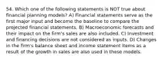 54. Which one of the following statements is NOT true about financial planning models? A) Financial statements serve as the first major input and become the baseline to compare the projected financial statements. B) Macroeconomic forecasts and their impact on the firm's sales are also included. C) Investment and financing decisions are not considered as inputs. D) Changes in the firm's balance sheet and income statement items as a result of the growth in sales are also used in these models.