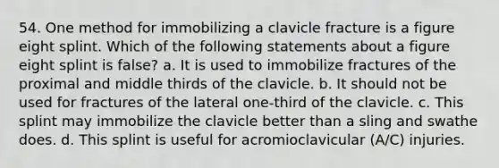 54. One method for immobilizing a clavicle fracture is a figure eight splint. Which of the following statements about a figure eight splint is false? a. It is used to immobilize fractures of the proximal and middle thirds of the clavicle. b. It should not be used for fractures of the lateral one-third of the clavicle. c. This splint may immobilize the clavicle better than a sling and swathe does. d. This splint is useful for acromioclavicular (A/C) injuries.