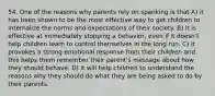 54. One of the reasons why parents rely on spanking is that A) it has been shown to be the most effective way to get children to internalize the norms and expectations of their society. B) it is effective at immediately stopping a behavior, even if it doesn't help children learn to control themselves in the long run. C) it provokes a strong emotional response from their children and this helps them remember their parent's message about how they should behave. D) it will help children to understand the reasons why they should do what they are being asked to do by their parents.