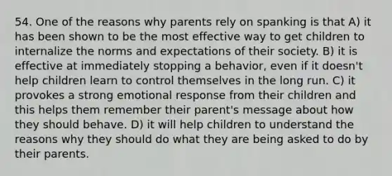 54. One of the reasons why parents rely on spanking is that A) it has been shown to be the most effective way to get children to internalize the norms and expectations of their society. B) it is effective at immediately stopping a behavior, even if it doesn't help children learn to control themselves in the long run. C) it provokes a strong emotional response from their children and this helps them remember their parent's message about how they should behave. D) it will help children to understand the reasons why they should do what they are being asked to do by their parents.