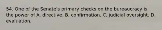 54. One of the Senate's primary checks on the bureaucracy is the power of A. directive. B. confirmation. C. judicial oversight. D. evaluation.