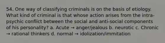 54. One way of classifying criminals is on the basis of etiology. What kind of criminal is that whose action arises from the intra-psychic conflict between the social and anti-social components of his personality? a. Acute → anger/jealous b. neurotic c. Chronic → rational thinkers d. normal → idolization/immitation