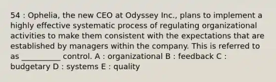 54 : Ophelia, the new CEO at Odyssey Inc., plans to implement a highly effective systematic process of regulating organizational activities to make them consistent with the expectations that are established by managers within the company. This is referred to as __________ control. A : organizational B : feedback C : budgetary D : systems E : quality