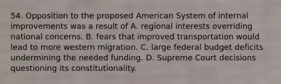 54. Opposition to the proposed American System of internal improvements was a result of A. regional interests overriding national concerns. B. fears that improved transportation would lead to more western migration. C. large federal budget deficits undermining the needed funding. D. Supreme Court decisions questioning its constitutionality.