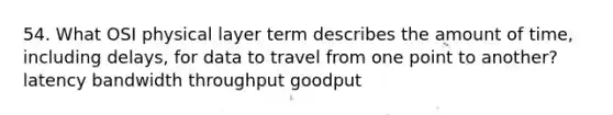 54. What OSI physical layer term describes the amount of time, including delays, for data to travel from one point to another? latency bandwidth throughput goodput